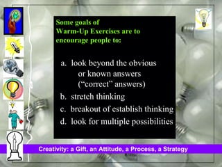 Some goals of Warm-Up Exercises are to  encourage people to: a.  look beyond the obvious  or known answers  (“correct” answers)  b.  stretch thinking c.  breakout of establish thinking d.  look for multiple possibilities 
