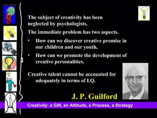 The subject of creativity has been  neglected by psychologists.  The immediate problem has two aspects.  How can we discover creative promise in our children and our youth, How can we promote the development of creative personalities.  Creative talent cannot be accounted for adequately in terms of I.Q.  J. P. Guilford 