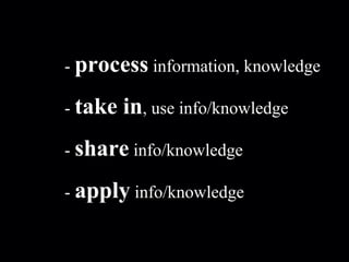 -  process  information, knowledge -  take in , use info/knowledge -  share  info/knowledge -  apply  info/knowledge 
