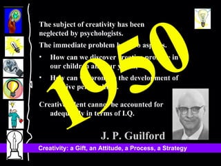 The subject of creativity has been  neglected by psychologists.  The immediate problem has two aspects.  How can we discover creative promise in our children and our youth, How can we promote the development of creative personalities.  Creative talent cannot be accounted for adequately in terms of I.Q.  J. P. Guilford 1950 