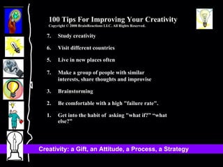 7. Study creativity 6. Visit different countries 5. Live in new places often Make a group of people with similar  interests, share thoughts and improvise 3. Brainstorming 2. Be comfortable with a high "failure rate". 1. Get into the habit of  asking "what if?” “what else?” 100 Tips For Improving Your Creativity Copyright © 2008 BrainReactions LLC. All Rights Reserved. 
