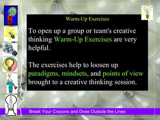 Warm-Up Exercises To open up a group or team's creative thinking  Warm-Up Exercises  are very helpful.  The exercises help to loosen up  paradigms, mindsets ,  and  points of view  brought to a creative thinking session.   