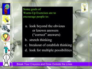 Some goals of Warm-Up Exercises are to  encourage people to: a.  look beyond the obvious  or known answers  (“correct” answers)  b.  stretch thinking c.  breakout of establish thinking d.  look for multiple possibilities 