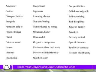 32 Traits See possibilities Self- knowledgeable Self-actualizing Self-disciplined Sense of destiny Sensitive Severely critical Specific interests Synthesize correctly  Tolerant of ambiguity Adaptable Curious Divergent thinker Energetic Fantasize, able to Flexible thinker Fluent Future oriented Humor Idealistic Imaginative Independent Ingenious Learning, always Non-conforming Not motivated by money Observant, highly Open-ended Original  -  uniqueness Passionate about their work Perceive world differently Question asker 