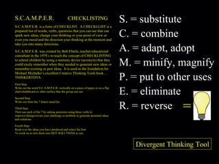 S.C.A.M.P.E.R.  CHECKLISTING S.C.A.M.P.E.R. is a form of CHECKLIST.  A CHECKLLIST is a prepared list of words, verbs, questions that you can use that can spark new ideas, change your thinking or your point of view or even you mood and the direction your thinking at the moment and take you into many directions. S.C.A.M.P.E.R. was created by Bob Eberle, teacher/educational consultant in the 1970 s to teach the concept of CHECKLISTING to school children by using a memory device (acronym) that they could easily remember when they needed to generate new ideas or remember existing or past ideas.  It is used as the foundation for Michael Michalko’s excellent Creative Thinking Tools book…THINKERTOYS. First Step Write out the word S.C.A.M.P.E.R. vertically on a piece of paper or on a flip chart/chalkboard or other surface that the group can see. Second Step Write out what the 7 letters stand for. Third Step Then use each of the 7 by asking questions using these verbs to improve/change/revise your challenge or problem to generate potential ideas and solutions. Fourth Step Read over the ideas you have produced and select the best To work on to turn them into HOT SOLUTIONS to use. = S. = substitute C. = combine A. = adapt, adopt M. = minify, magnify P. = put to other uses E. = eliminate R. = reverse Divergent Thinking Tool 
