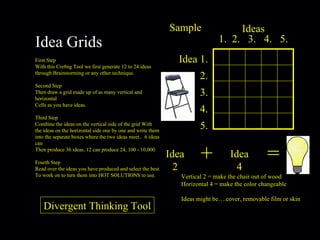 Sample + = Idea 1. 2. 3. 4. 5. Ideas 1.  2.  3.  4.  5. Idea 2 Idea 4 Vertical 2 = make the chair out of wood Horizontal 4 = make the color changeable Ideas might be….cover, removable film or skin Idea Grids First Step With this Cre8ng Tool we first generate 12 to 24 ideas through Brainstorming or any other technique. Second Step Then draw a grid made up of as many vertical and horizontal Cells as you have ideas. Third Step Combine the ideas on the vertical side of the grid With the ideas on the horizontal side one by one and write them into the separate boxes where the two ideas meet..  6 ideas can Then produce 36 ideas, 12 can produce 24, 100 - 10,000 Fourth Step Read over the ideas you have produced and select the best To work on to turn them into HOT SOLUTIONS to use. Divergent Thinking Tool 