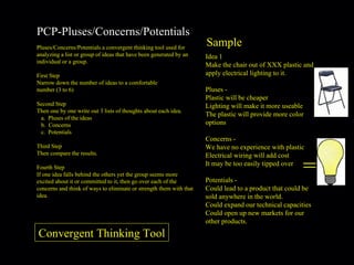 PCP-Pluses/Concerns/Potentials Pluses/Concerns/Potentials a convergent thinking tool used for analyzing a list or group of ideas that have been generated by an individual or a group. First Step Narrow down the number of ideas to a comfortable  number (3 to 6) Second Step Then one by one write out 3 lists of thoughts about each idea. Pluses of the ideas Concerns Potentials Third Step Then compare the results. Fourth Step If one idea falls behind the others yet the group seems more excited about it or committed to it, then go over each of the concerns and think of ways to eliminate or strength them with that idea. Sample = Idea 1 Make the chair out of XXX plastic and apply electrical lighting to it. Pluses -  Plastic will be cheaper Lighting will make it more useable The plastic will provide more color options  Concerns -  We have no experience with plastic Electrical wiring will add cost It may be too easily tipped over  Potentials -  Could lead to a product that could be sold anywhere in the world. Could expand our technical capacities Could open up new markets for our other products. Convergent Thinking Tool 