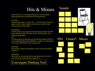 Hits & Misses Hits & Misses is a convergent thinking tool used for quickly choosing ideas from several that have been generated. First Step Generate many ideas….24, 48, 144…..on Post-It notes or slips of paper or index cards or simply write them on a surface where everyone can see them easily. Second Step Tell the group to go up and scan the total group of ideas and mark which ones their “gut” tells them is a hit.  No discussion.  Just simply read and react. Or Tell the group to go up and move the ideas they think are HITS to an area labeled HITS and the MISSES to another area labeled thus.  Leave the “NOT SURE” ones where they are. Third Step Then discuss, organize by popularity, group, cluster the ideas by categories. Fourth Step Select the one or more that can be used at the same time or the ones that can be combined into a single idea Sample Hits Unsure? Misses Convergent Thinking Tool 