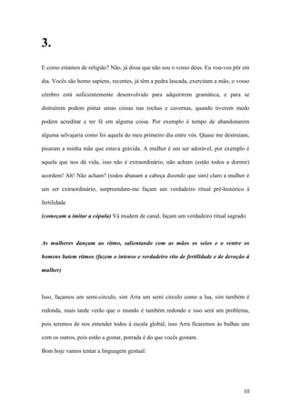 10
3.
E como estamos de religião? Não, já disse que não sou o vosso deus. Eu vou-vos pôr em
dia. Vocês são homo sapiens, recentes, já têm a pedra lascada, exercitam a mão, o vosso
cérebro está suficientemente desenvolvido para adquirirem gramática, e para se
distraírem podem pintar umas coisas nas rochas e cavernas, quando tiverem medo
podem acreditar e ter fé em alguma coisa. Por exemplo é tempo de abandonarem
alguma selvajaria como foi aquela do meu primeiro dia entre vós. Quase me destruíam,
pisaram a minha mãe que estava grávida. A mulher é um ser adorável, por exemplo é
aquela que nos dá vida, isso não é extraordinário, não acham (estão todos a dormir)
acordem! Ah! Não acham? (todos abanam a cabeça dizendo que sim) claro a mulher é
um ser extraordinário, surpreendam-me façam um verdadeiro ritual pré-histórico à
fertilidade
(começam a imitar a cópula) Vá mudem de canal, façam um verdadeiro ritual sagrado.
As mulheres dançam ao ritmo, salientando com as mãos os seios e o ventre os
homens batem ritmos (fazem o intenso e verdadeiro rito de fertilidade e de devoção à
mulher)
Isso, façamos um semi-circulo, sim Arra um semi circulo como a lua, sim também é
redonda, mais tarde verão que o mundo é também redondo e isso será um problema,
pois teremos de nos entender todos à escala global, isso Arra ficaremos às bulhas uns
com os outros, pois estão a gostar, porrada é do que vocês gostam.
Bom hoje vamos tentar a linguagem gestual:
 