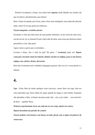 11
Primeiro levantamos o braço, isso muito bem (aparte) ainda faltarão uns séculos até
que inventem o desodorizante, que chatice!
Bom o braço levantado, pois Farra, estás a ficar mais inteligente, mas ainda não disseste
nada, vamos lá ver que gestos já conhecem…
Fazem manguitos, corninhos piretes.
Excelente, é claro que tudo nasce de uma grande ordinarice, ou por outra do santo sexo,
um dia um de vós se chamará Freud e dará cabo da alma, uma coisa que demorou tantos
genocídios a criar. Que pena!
Agora vamos a gestos que se entendam….
Levanta o braço. Isto é sinal de quê? De parar…? (renitente) pode ser! Depois
começam a inventar sinais de trânsito, imitam veículos no tráfego, gera-se um intenso
tráfego com colisões, bichas, discussões.
Bom não inventaram uma verdadeira linguagem gestual, claro eu sei a vossa paixão é o
trânsito.
4.
Uga - Estou farto de tentar qualquer coisa convosco, vamos fazer um jogo, dou-vos
estes pauzinhos que Tarra colheu do saque quando do ataque a outro bando. Enquanto
não aprendem a falar, vá façam um pouco pela vida…sim, eu já venho… vou como hei-
de dizer… apanhar flores.
Primeiro experimentam riscar em cada um no seu corpo, depois nos outros,
Depois desenham nas paredes do cenário
Fazem modelos com homens com lanças na mão, fazem com os tiques de pintores da
renascença
 