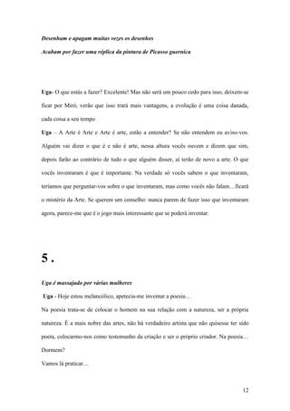 12
Desenham e apagam muitas vezes os desenhos
Acabam por fazer uma réplica da pintura de Picasso guernica
Uga- O que estás a fazer? Excelente! Mas não será um pouco cedo para isso, deixem-se
ficar por Miró, verão que isso trará mais vantagens, a evolução é uma coisa danada,
cada coisa a seu tempo
Uga – A Arte é Arte e Arte é arte, estão a entender? Se não entendem eu aviso-vos.
Alguém vai dizer o que é e não é arte, nessa altura vocês ouvem e dizem que sim,
depois farão ao contrário de tudo o que alguém disser, aí terão de novo a arte. O que
vocês inventaram é que é importante. Na verdade só vocês sabem o que inventaram,
teríamos que perguntar-vos sobre o que inventaram, mas como vocês não falam…ficará
o mistério da Arte. Se querem um conselho: nunca parem de fazer isso que inventaram
agora, parece-me que é o jogo mais interessante que se poderá inventar.
5 .
Uga é massajado por várias mulheres
Uga - Hoje estou melancólico, apetecia-me inventar a poesia…
Na poesia trata-se de colocar o homem na sua relação com a natureza, ser a própria
natureza. É a mais nobre das artes, não há verdadeiro artista que não quisesse ter sido
poeta, colocarmo-nos como testemunho da criação e ser o próprio criador. Na poesia…
Dormem?
Vamos lá praticar…
 