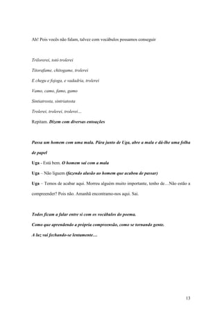 13
Ah! Pois vocês não falam, talvez com vocábulos possamos conseguir
Trilorerei, totó trolerei
Titorafame, chitogame, trolerei
E chegu e fojoga, e vadadria, trolerei
Vamo, camo, famo, gamo
Sintiatrosta, sintriatosta
Trolerei, trolerei, trolerei…
Repitam. Dizem com diversas entoações
Passa um homem com uma mala. Pára junto de Uga, abre a mala e dá-lhe uma folha
de papel
Uga - Está bem. O homem sai com a mala
Uga – Não liguem (fazendo alusão ao homem que acabou de passar)
Uga – Temos de acabar aqui. Morreu alguém muito importante, tenho de…Não estão a
compreender? Pois não. Amanhã encontramo-nos aqui. Sai.
Todos ficam a falar entre si com os vocábulos do poema.
Como que aprendendo a própria compreensão, como se tornando gente.
A luz vai fechando-se lentamente…
 