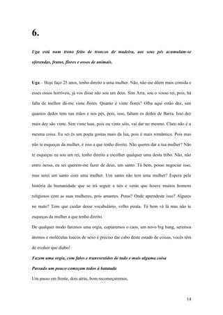 14
6.
Uga está num trono feito de troncos de madeira, aos seus pés acumulam-se
oferendas, frutos, flores e ossos de animais.
Uga – Hoje faço 25 anos, tenho direito a uma mulher. Não, não me dêem mais comida e
esses ossos horríveis, já vos disse não sou um deus. Sim Arra, sou o vosso rei, pois, há
falta de melhor dá-me vinte flores. Quanto é vinte flores? Olha aqui estão dez, sim
quantos dedos tens nas mãos e nos pés, pois, isso, faltam os dedos de Barra. Isso dez
mais dez são vinte. Sim vinte luas, pois ou vinte sóis, vai dar no mesmo. Claro não é a
mesma coisa. Eu sei és um poeta gostas mais da lua, pois é mais romântico. Pois mas
não te esqueças da mulher, é isso a que tenho direito. Não queres dar a tua mulher? Não
te esqueças eu sou um rei, tenho direito a escolher qualquer uma desta tribo. Não, não
entro nessa, eu sei querem-me fazer de deus, um santo. Tá bem, posso negociar isso,
mas serei um santo com uma mulher. Um santo não tem uma mulher? Espera pela
história da humanidade que se irá seguir a nós e verás que houve muitos homens
religiosos com as suas mulheres, pois amantes. Putas? Onde aprendeste isso? Algures
no mato? Tens que cuidar desse vocabulário, velho pirata. Tá bem vá lá mas não te
esqueças da mulher a que tenho direito.
De qualquer modo faremos uma orgia, copiaremos o caos, um novo big bang, seremos
átomos e moléculas loucos de sexo é preciso dar cabo deste estado de coisas, vocês têm
de evoluir que diabo!
Fazem uma orgia, com falos e transvestidos de tudo e mais alguma coisa
Passado um pouco começam todos à batatada
Um passo em frente, dois atrás, bom recomeçaremos,
 