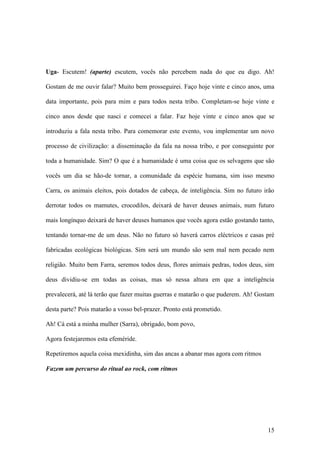 15
Uga- Escutem! (aparte) escutem, vocês não percebem nada do que eu digo. Ah!
Gostam de me ouvir falar? Muito bem prosseguirei. Faço hoje vinte e cinco anos, uma
data importante, pois para mim e para todos nesta tribo. Completam-se hoje vinte e
cinco anos desde que nasci e comecei a falar. Faz hoje vinte e cinco anos que se
introduziu a fala nesta tribo. Para comemorar este evento, vou implementar um novo
processo de civilização: a disseminação da fala na nossa tribo, e por conseguinte por
toda a humanidade. Sim? O que é a humanidade é uma coisa que os selvagens que são
vocês um dia se hão-de tornar, a comunidade da espécie humana, sim isso mesmo
Carra, os animais eleitos, pois dotados de cabeça, de inteligência. Sim no futuro irão
derrotar todos os mamutes, crocodilos, deixará de haver deuses animais, num futuro
mais longínquo deixará de haver deuses humanos que vocês agora estão gostando tanto,
tentando tornar-me de um deus. Não no futuro só haverá carros eléctricos e casas pré
fabricadas ecológicas biológicas. Sim será um mundo são sem mal nem pecado nem
religião. Muito bem Farra, seremos todos deus, flores animais pedras, todos deus, sim
deus dividiu-se em todas as coisas, mas só nessa altura em que a inteligência
prevalecerá, até lá terão que fazer muitas guerras e matarão o que puderem. Ah! Gostam
desta parte? Pois matarão a vosso bel-prazer. Pronto está prometido.
Ah! Cá está a minha mulher (Sarra), obrigado, bom povo,
Agora festejaremos esta efeméride.
Repetiremos aquela coisa mexidinha, sim das ancas a abanar mas agora com ritmos
Fazem um percurso do ritual ao rock, com ritmos
 