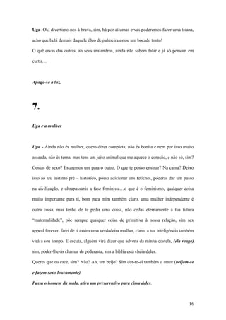 16
Uga- Ok, divertimo-nos à brava, sim, há por aí umas ervas poderemos fazer uma tisana,
acho que bebi demais daquele óleo de palmeira estou um bocado tonto!
O quê ervas das outras, ah seus malandros, ainda não sabem falar e já só pensam em
curtir…
Apaga-se a luz.
7.
Uga e a mulher
Uga - Ainda não és mulher, quero dizer completa, não és bonita e nem por isso muito
asseada, não és terna, mas tens um jeito animal que me aquece o coração, e não só, sim?
Gostas de sexo? Estaremos um para o outro. O que te posso ensinar? Na cama? Deixo
isso ao teu instinto pré – histórico, posso adicionar uns fetiches, poderás dar um passo
na civilização, e ultrapassarás a fase feminista…o que é o feminismo, qualquer coisa
muito importante para ti, bom para mim também claro, uma mulher independente é
outra coisa, mas tenho de te pedir uma coisa, não cedas eternamente á tua futura
“maternalidade”, põe sempre qualquer coisa de primitiva à nossa relação, sim sex
appeal forever, farei de ti assim uma verdadeira mulher, claro, a tua inteligência também
virá a seu tempo. E escuta, alguém virá dizer que advéns da minha costela, (ela reage)
sim, poder-lhe-ás chamar de pederasta, sim a bíblia está cheia deles.
Queres que eu cace, sim? Não? Ah, um beijo? Sim dar-te-ei também o amor (beijam-se
e fazem sexo loucamente)
Passa o homem da mala, atira um preservativo para cima deles.
 