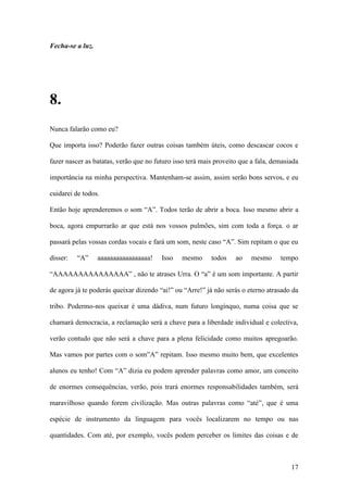 17
Fecha-se a luz.
8.
Nunca falarão como eu?
Que importa isso? Poderão fazer outras coisas também úteis, como descascar cocos e
fazer nascer as batatas, verão que no futuro isso terá mais proveito que a fala, demasiada
importância na minha perspectiva. Mantenham-se assim, assim serão bons servos, e eu
cuidarei de todos.
Então hoje aprenderemos o som “A”. Todos terão de abrir a boca. Isso mesmo abrir a
boca, agora empurrarão ar que está nos vossos pulmões, sim com toda a força. o ar
passará pelas vossas cordas vocais e fará um som, neste caso “A”. Sim repitam o que eu
disser: “A” aaaaaaaaaaaaaaaaa! Isso mesmo todos ao mesmo tempo
“AAAAAAAAAAAAAAA” , não te atrases Urra. O “a” é um som importante. A partir
de agora já te poderás queixar dizendo “ai!” ou “Arre!” já não serás o eterno atrasado da
tribo. Podermo-nos queixar é uma dádiva, num futuro longínquo, numa coisa que se
chamará democracia, a reclamação será a chave para a liberdade individual e colectiva,
verão contudo que não será a chave para a plena felicidade como muitos apregoarão.
Mas vamos por partes com o som”A” repitam. Isso mesmo muito bem, que excelentes
alunos eu tenho! Com “A” dizia eu podem aprender palavras como amor, um conceito
de enormes consequências, verão, pois trará enormes responsabilidades também, será
maravilhoso quando forem civilização. Mas outras palavras como “até”, que é uma
espécie de instrumento da linguagem para vocês localizarem no tempo ou nas
quantidades. Com até, por exemplo, vocês podem perceber os limites das coisas e de
 
