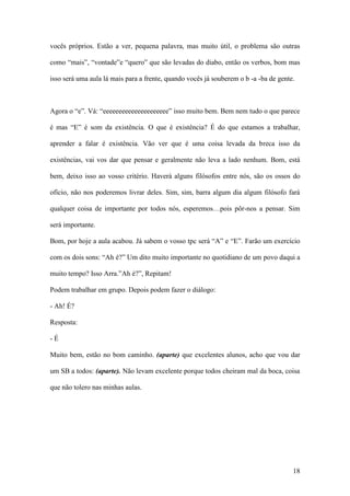 18
vocês próprios. Estão a ver, pequena palavra, mas muito útil, o problema são outras
como “mais”, “vontade”e “quero” que são levadas do diabo, então os verbos, bom mas
isso será uma aula lá mais para a frente, quando vocês já souberem o b -a -ba de gente.
Agora o “e”. Vá: “eeeeeeeeeeeeeeeeeeeee” isso muito bem. Bem nem tudo o que parece
é mas “E” é som da existência. O que é existência? É do que estamos a trabalhar,
aprender a falar é existência. Vão ver que é uma coisa levada da breca isso da
existências, vai vos dar que pensar e geralmente não leva a lado nenhum. Bom, está
bem, deixo isso ao vosso critério. Haverá alguns filósofos entre nós, são os ossos do
ofício, não nos poderemos livrar deles. Sim, sim, barra algum dia algum filósofo fará
qualquer coisa de importante por todos nós, esperemos…pois pôr-nos a pensar. Sim
será importante.
Bom, por hoje a aula acabou. Já sabem o vosso tpc será “A” e “E”. Farão um exercício
com os dois sons: “Ah é?” Um dito muito importante no quotidiano de um povo daqui a
muito tempo? Isso Arra.”Ah é?”, Repitam!
Podem trabalhar em grupo. Depois podem fazer o diálogo:
- Ah! É?
Resposta:
- É
Muito bem, estão no bom caminho. (aparte) que excelentes alunos, acho que vou dar
um SB a todos: (aparte). Não levam excelente porque todos cheiram mal da boca, coisa
que não tolero nas minhas aulas.
 