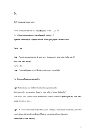 19
9.
Dois homens treinam o tpc
Farra (bate com uma moca na cabeça do outro) – Ah! É?
Urra (bate com uma moca na cabeça do outro) – É!
Repetem várias vezes e depois entram outros que fazem a mesma coisa.
Entra Uga
Uga – Assistir ao nascimento de uma nova linguagem é uma coisa linda, não é?
(leva com uma moca)
Farra – É!
Uga – Pronto chega de treino! Estão prontos para nova lição
Um homem chega com um peixe.
Uga- Já disse que não podem trazer comida para as aulas.
Ah tenho de ler as entranhas do peixe para saber o futuro do bando?
Mas isso é uma crendice sem fundamento teórico científico (ameaçam-no com uma
moca) pronto eu leio…
Uga – A vossa vida vai ser maravilhosa, vão começar a domesticar os animais, inventar
a agricultura, pôr um foguetão em Marte e ver muitas telenovelas na tv
(ameaçam-no com a moca)
 