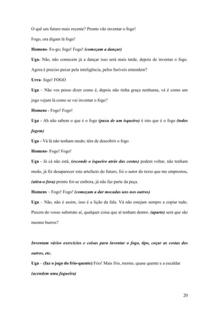 20
O quê um futuro mais recente? Pronto vão inventar o fogo!
Fogo, ora digam lá fogo!
Homens- Fo-go; fogo! Fogo! (começam a dançar)
Uga- Não, não comecem já a dançar isso será mais tarde, depois de inventar o fogo.
Agora é preciso puxar pela inteligência, pelos fusíveis entendem?
Urra- fogo! FOGO
Uga – Não vos posso dizer como é, depois não tinha graça nenhuma, vá é como um
jogo vejam lá como se vai inventar o fogo?
Homens - Fogo! Fogo!
Uga - Ah não sabem o que é o fogo (puxa de um isqueiro) é isto que é o fogo (todos
fogem)
Uga - Vá lá não tenham medo, têm de descobrir o fogo
Homens- Fogo! Fogo!
Uga - Já cá não está, (esconde o isqueiro atrás das costas) podem voltar, não tenham
medo, já fiz desaparecer este artefacto do futuro, foi o autor do texto que me emprestou,
(atira-o fora) pronto foi-se embora, já não faz parte da peça.
Homens – Fogo! Fogo! (começam a dar mocadas uns nos outros)
Uga – Não, não é assim, isso é a lição da fala. Vá não estejam sempre a copiar tudo.
Puxem do vosso substrato aí, qualquer coisa que aí tenham dentro. (aparte) será que são
mesmo burros?
Inventam vários exercícios e coisas para inventar o fogo, tipo, coçar as costas dos
outros, etc.
Uga – (faz o jogo do frio-quente) Frio! Mais frio, morno, quase quente e a escaldar
(acendem uma fogueira)
 