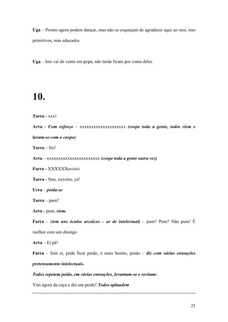 21
Uga – Pronto agora podem dançar, mas não se esqueçam de agradecer aqui ao moi, isso
primitivos, mas educados
Uga – Isto vai de vento em popa, não tarda ficam por conta deles
10.
Tarra - xxx!
Arra - Com esforço – xxxxxxxxxxxxxxxxxxxx (cospe toda a gente, todos riem e
lavam-se com o cuspo)
Tarra – bis!
Arra – xxxxxxxxxxxxxxxxxxxxxxx (cospe toda a gente outra vez)
Farra - XXXXXXuveiro
Tarra - Sim, xuveiro, ya!
Urra – peida-se
Tarra – pum?
Arra - pum, riem.
Farra – (tem uns óculos arcaicos – ar de intelectual) – pum? Pum? Não pum! É
melhor com um ditongo
Arra – Ei pá!
Farra – Sim ei, pode ficar peido, é mais bonito, peido – diz com várias entoações
pretensamente intelectuais.
Todos repetem peido, em várias entoações, levantam-se e recitam:
Vim agora da caça e dei um peido! Todos aplaudem
 