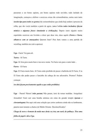 23
passaram a ser homo sapiens, um homo sapiens todo novinho, todo inchado de
imaginação, começou a delirar e escreveu coisas tão extraordinárias, outras nem tanto
(assim tipo para todos os gostos) tão extraordinárias que ainda hoje andam à procura da
rolha, que são vocês também a partir de agora. (ora é vê-los todos inchados) (fazem
mímica e algumas frases simulando a civilização). Depois outro alguém muito
espertinho escreveu um livrinho a dizer que deus isto, deus aquilo (Farra e Tarra,
olham-se com ar ameaçador) Querem lutar? Pois bem vamos a uma partida de
wrestling, também me está a apetecer
Uga - Farra! Vai para ali.
Tarra - Al Tarra
Uga- Al Arra pois muito bem o teu novo nome. Tu Farra vais para o outro lado…
Farra – El Farra
Uga- El Farra muito bem. Al Tarra estás proibido de puxar a barbicha de El Farra. E tu
El Farra não podes puxar o lencinho da cabeça do teu adversário. Prontos? Podem
começar.
(os dois fazem precisamente aquilo a que estão proibidos)
Uga – Parem! Párem! (não param) Não param, terei de tomar medidas. Aniquilarei
Jerusalém! Farei cair uma bomba atómica em cima do grande templo (param e
choramingam) Ora aqui está uma solução que certos senhores ainda não se lembraram,
pararia num instante a chatice do Médio Oriente. Desclassificados!
Chega de novo o homem da mala mas desta vez traz um nariz de palhaço. Tira uma
folha de papel e dá a Uga.
 