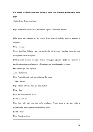 24
Um homem pré-histórico recita o poema da outra cena de poesia. O homem da mala
foge
Todos riem e ficam contentes.
Uga- Isso mesmo, quando não perceberem alguma coisa leiam poemas…
Olha agora para desanuviar um pouco desta coisa da religião vou-vos ensinar o
dinheiro.
Urra - Money
Uga – Sim Urra, dinheiro escreve-se em inglês, infelizmente é verdade ainda não tem
tradução em todas as línguas.
Então é assim, eu sou o rei, todo o mundo é meu, pois o poder, o poder faz o dinheiro e
eu digo assim este metal amarelo vale mais do que o que tu estejas a pensar.
Ora diz lá o que estás a pensar
Arra – Tulicreme
Uga- Pronto isto vale mais que tulicreme. Tu agora.
Tarra – Mulher
Uga – Pronto isto vale mais que uma mulher
Urra – Céu
Uga- Isto vale mais que o céu
Larra- Andar, rir
Uga- Isto vale mais que um verbo qualquer. Pronto estou a ver que estão a
compreender, agora quem tiver mais é que ganha
Larra – Jogo
Uga- Claro é um jogo
 