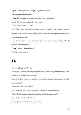 25
Jogam à roleta, divertem-se comprando palavras e coisas.
A determinada altura do jogo…
Tarra – Ele não poderia comprar-me a mulher. Ele tem devolver
Larra – Urra comprar-me céu. O céu era meu
Lutam, a luta estende-se a todos
Uga – Sopra num apito, todos se calam. Claro, o dinheiro é um problema também.
Nunca se esqueçam: têm de controlar o que inventam. Os vossos jogos têm de ter regras
e leis. Senão como será?
Um dia não estarei cá, nessa altura terão que ascender a outro patamar, bem difícil de
alcançar: responsabilidade.
Tarra- Tem cor a responsabilidade?
Uga- Sim, todas as cores.
12.
Todos em fila à frente de Uga.
Uga- Podes ficar mais um tempo na pedra lascada, ainda tens de aprender muita coisa,
toma lá o teu machadinho. O próximo!
Uga- Ah tu, farra és bom nos desenhos e nas pinturas, agora podes começar a desenhar
noutro material
Farra – Em telas e com acrílico?
Uga – Não nada disso, ainda não evoluíste o suficiente para essa técnica
Farra – Então pintarei em peles de animais e farei joalharia em marfim
Uga – Parece-me adequado. Próximo!
Larra – Eu gostaria de inventar a agricultura.
 
