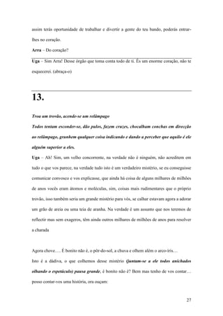 27
assim terás oportunidade de trabalhar e divertir a gente do teu bando, poderás entrar-
lhes no coração.
Arra – Do coração?
Uga – Sim Arra! Desse órgão que toma conta todo de ti. És um enorme coração, não te
esquecerei. (abraça-o)
13.
Troa um trovão, acende-se um relâmpago
Todos tentam esconder-se, dão pulos, fazem cruzes, chocalham conchas em direcção
ao relâmpago, grunhem qualquer coisa indicando e dando a perceber que aquilo é ele
alguém superior a eles.
Uga – Ah! Sim, um velho concorrente, na verdade não é ninguém, não acreditem em
tudo o que vos parece, na verdade tudo isto é um verdadeiro mistério, se eu conseguisse
comunicar convosco e vos explicasse, que ainda há coisa de alguns milhares de milhões
de anos vocês eram átomos e moléculas, sim, coisas mais rudimentares que o próprio
trovão, isso também seria um grande mistério para vós, se calhar estavam agora a adorar
um grão de areia ou uma teia de aranha. Na verdade é um assunto que nos teremos de
reflectir mas sem exageros, têm ainda outros milhares de milhões de anos para resolver
a charada
Agora chove…. É bonito não é, o pôr-do-sol, a chuva e olhem além o arco-íris…
Isto é a dádiva, o que colhemos desse mistério (juntam-se a ele todos anichados
olhando o espetáculo) pausa grande, é bonito não é? Bem mas tenho de vos contar…
posso contar-vos uma história, ora ouçam:
 