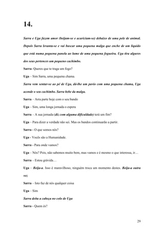 29
14.
Sarra e Uga fazem amor (beijam-se e acariciam-se) debaixo de uma pele de animal.
Depois Sarra levanta-se e vai buscar uma pequena malga que enche de um liquido
que está numa pequena panela ao lume de uma pequena fogueira. Uga tira algures
dos seus pertences um pequeno cachimbo.
Sarra- Queres que te traga um fogo?
Uga – Sim Sarra, uma pequena chama.
Sarra vem sentar-se ao pé de Uga, dá-lhe um pavio com uma pequena chama, Uga
acende o seu cachimbo. Sarra bebe da malga.
Sarra – Arra parte hoje com o seu bando
Uga – Sim, uma longa jornada o espera
Sarra – A sua jornada (diz com alguma dificuldade) terá um fim?
Uga – Para dizer a verdade não sei. Mas os bandos continuarão a partir.
Sarra - O que somos nós?
Uga - Vocês são a Humanidade.
Sarra - Para onde vamos?
Uga – Nós? Pois, não sabemos muito bem, mas vamos e é mesmo o que interessa, ir…
Sarra – Estou grávida…
Uga – Beija-a. Isso é maravilhoso, ninguém troca um momento destes. Beija-a outra
vez
Sarra – Isto faz de nós qualquer coisa
Uga – Sim
Sarra deita a cabeça no colo de Uga
Sarra - Quem és?
 