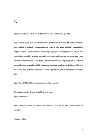 3
1.
Algumas mulheres e homens do Paleolítico, uma mulher está grávida.
Dois homens vêm com um animal morto pendurado num pau. Os outros rodeiam-
nos, roubam o animal e esquartejam-no como a pior cena animal e sanguinária
daquele tempo. Lutam entre si. Comem os pedaços que sobram para cada um, na luta
espezinham a mulher grávida que grita sem parar, todos urram para seu lado como
de animais se tratassem. A mulher dá há luz uma criança, ninguém pára de comer. A
nova mãe corta o cordão umbilical, embala a criança nos braços. A criança chora. A
mãe canta uma melopeia indizível, de urros e grunhidos, passado um pouco a criança
diz:
Uga- Ma-mã! Mamã! Belo dia para nascer, não é mamã?
Estupefactos, todos fogem, incluído a nova mãe.
Uga fica sozinho.
Uga – Esperava mais do mundo, dos homens… não sei se terá valido a pena ter
nascido!
Apaga-se a luz.
 