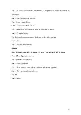30
Uga - Sou o que vocês chamarão por exemplo de imaginação ou fantasia e esperteza ou
inteligência.
Sarra - Isso é uma pessoa? (rindo-se)
Uga - É, mas poderá não ser.
Sarra - O que queres dizer com isso
Uga - Por exemplo agora que falas como eu, o que sou eu para ti?
Sarra - És o meu homem.
Uga -Pois um homem como outro, já não sou o rei, o único que fala
Sarra - Sim…
Uga - Tudo isso já é outra coisa
(Pausa)
Sarra levanta-se para beber da malga, Uga deita a sua cabeça no colo de Sarra
Caem folhas dispersas pelo vento
Uga - Quem faz cair as folhas?
Sarra - Também não sei.
Uga - Talvez apenas o vento, talvez, é a última palavra que te ensino.
Sarra - Tal-vez, é uma bonita palavra…
Uga -É!
Sarra - Ah é?
 
