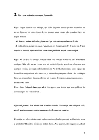 4
2.Uga corre atrás dos outros que fogem dele.
Uga – Fogem de mim todo o tempo, que diabo de gente, parece que têm o demónio no
corpo. Esperem por mim, tenho de vos ensinar umas coisas, não o poderei fazer se
fogem de mim.
Os homens andam dobrados, fogem de Uga, este tenta aproximar-se de eles.
A certa altura, juntam-se todos e apanham-no, tentam descobri-lo como se de um
objecto se tratasse, experimentam, vêem como funciona. Fazem – lhe cócegas…
Uga – Ai! Ui! Isso faz cócegas. Porque fazem isso comigo, eu não sou uma brincadeira
qualquer. Não, não sou de comer, sou até muito indigesto, sou da raça humana, sim
qualquer coisa de que vocês se tornarão um dia. Ai! Ui! Ponham-me no chão, espécie de
hominídeos sanguinários, não comecem já a vossa longa saga de crimes…Eu venho por
bem, não sou qualquer farsante, não sou um colector de impostos, podem estar certos.
Põem-no no chão.
Uga – Isso, (olhando bem para eles) bem parece que temos aqui um problema de
comunicação, ora vamos lá ver…
Uga bate palmas, eles batem com as mãos no rabo, na cabeça, em qualquer lado,
depois uga bate com as palmas nas coxas eles lentamente repetem.
Uga - Ouçam, não estão fartos de andarem assim dobrados passando a vida dando urros
e grunhidos? Há outras coisas que podem fazer…Não querem, são preguiçosos, afinal
 