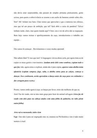 5
não devia estar surpreendido, não passam de simples primatas praticamente, gente
ociosa, para quem a sobrevivência se resume a um cacho de bananas caindo sobre eles.
Sim? Ah! Acham isso bem. Claro temos que aproveitar o que a natureza nos oferece,
mas que tal um pouco de ambição, que tal? Será abrir a caixa de pandora? Talvez
tenham razão, claro, mas quem manda aqui? Claro, sou o rei da selva não se esqueçam.
Bem hoje vamos treinar o aperfeiçoamento da caça, introduziremos o trabalho em
equipa…
Ora vamos lá começar…Revisitaremos o vosso modus operendi
Não sabem falar? E isso que tem? A linguagem virá na altura certa, por agora trata-se de
copiar os meus gestos e movimentos. (andam atrás dele como sombras, copiam tudo o
que faz: não, agora estou a explicar, ainda não é para copiar, aparece uma abelha tenta
afastá-la (copiam sempre); foge, salta, a abelha entra para as calças, começa a
dançar. Isso continuem, assim aprendem a dança antes da caça para vos estimular e
dar coragem para o acto.)
Pronto, vamos então agora à caça: as lanças por favor, nisto são melhores do que eu.
Arra! Faz de veado, sim tu tens mais graça para fazer de animal selvagem (Arra faz de
veado com dois paus na cabeça atados com uma folha de palmeira, no rabo põem
outra folha)
Arra vai-se meneando, todos riem
Uga - Isto não é para ser engraçado mas vá, estamos na Pré-história e isto é tudo muito
austero e cruel.
 