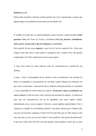 6
Rebolam-se a rir
Nunca tinha assistido a stand up comedy gestual, este Arra é espectacular, e pensar que
alguém daqui a uns milhares de anos pensa ter inventado isto!
É verdade, há muito que vos queria perguntar, quem inventou a pedra lascada? (todos
apontam Urra) Ah! Foste tu? Como a inventaste (Urra faz piruetas, cambalhotas,
saltos, gestos, caretas todo o tipo de maluquices e exercícios)
Pois, percebi, foi por acaso (aparte), o que faz de ti um ser especial Urra. Vêem nem
sempre o tipo tido como o mais esperto e inteligente será o melhor. Pois, não querem
compreender isso? Pois a hipocrisia já está a nascer agora.
A caça, devo dizer-vos umas palavras antes de começarmo-nos a perder-nos em
detalhes.
A caça….Caça é a perseguição de um animal a outro, normalmente com intenção de
abate sic (wikipédia) A caça permite-vos sair desse estado letárgico de colectores em
que vocês se encontram. A procura de mais e melhores alimentos permite-vos aumentar
a vossa capacidade de sobrevivência da espécie. (Começam a jogar às palmadas uns
com os outros) A ética da caça é outro conceito que precisam de adquirir. A nobreza da
caça está em colocarmo-nos em pé de igualdade com outra espécie animal,
demonstrando com a nossa coragem e bravura a nossa legítima superioridade. Claro é
vantajoso ao caçador ter um handicap superior à sua presa, homem que é homem sabe
isso, por isso há tantos caçadores. O quê Urra? És mais forte que eu? Não espera eu não
sou a tua caça, eu sou, eu sou (com medo) o vosso professor, não gostas de professores?
O que tens contra eles? Há! Pois são uma maçada. (tenta agradar a Xarra que se torna
 