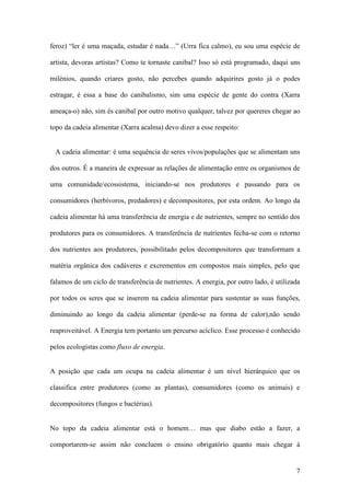 7
feroz) “ler é uma maçada, estudar é nada…” (Urra fica calmo), eu sou uma espécie de
artista, devoras artistas? Como te tornaste canibal? Isso só está programado, daqui uns
milénios, quando criares gosto, não percebes quando adquirires gosto já o podes
estragar, é essa a base do canibalismo, sim uma espécie de gente do contra (Xarra
ameaça-o) não, sim és canibal por outro motivo qualquer, talvez por quereres chegar ao
topo da cadeia alimentar (Xarra acalma) devo dizer a esse respeito:
A cadeia alimentar: é uma sequência de seres vivos/populações que se alimentam uns
dos outros. É a maneira de expressar as relações de alimentação entre os organismos de
uma comunidade/ecossistema, iniciando-se nos produtores e passando para os
consumidores (herbívoros, predadores) e decompositores, por esta ordem. Ao longo da
cadeia alimentar há uma transferência de energia e de nutrientes, sempre no sentido dos
produtores para os consumidores. A transferência de nutrientes fecha-se com o retorno
dos nutrientes aos produtores, possibilitado pelos decompositores que transformam a
matéria orgânica dos cadáveres e excrementos em compostos mais simples, pelo que
falamos de um ciclo de transferência de nutrientes. A energia, por outro lado, é utilizada
por todos os seres que se inserem na cadeia alimentar para sustentar as suas funções,
diminuindo ao longo da cadeia alimentar (perde-se na forma de calor),não sendo
reaproveitável. A Energia tem portanto um percurso acíclico. Esse processo é conhecido
pelos ecologistas como fluxo de energia.
A posição que cada um ocupa na cadeia alimentar é um nível hierárquico que os
classifica entre produtores (como as plantas), consumidores (como os animais) e
decompositores (fungos e bactérias).
No topo da cadeia alimentar está o homem… mas que diabo estão a fazer, a
comportarem-se assim não concluem o ensino obrigatório quanto mais chegar à
 
