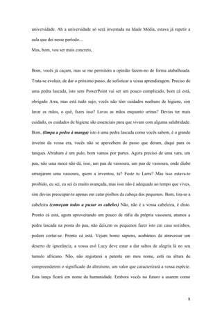 8
universidade. Ah a universidade só será inventada na Idade Média, estava já repetir a
aula que dei nesse período…
Mas, bom, vou ser mais concreto,
Bom, vocês já caçam, mas se me permitem a opinião fazem-no de forma atabalhoada.
Trata-se evoluir, de dar o próximo passo, de sofisticar a vossa aprendizagem. Preciso de
uma pedra lascada, isto sem PowerPoint vai ser um pouco complicado, bom cá está,
obrigado Arra, mas está tudo sujo, vocês não têm cuidados nenhuns de higiene, sim
lavar as mãos, o quê, fazes isso? Lavas as mãos enquanto urinas? Devias ter mais
cuidado, os cuidados de higiene são essenciais para que vivam com alguma salubridade.
Bom, (limpa a pedra à manga) isto é uma pedra lascada como vocês sabem, é o grande
invento da vossa era, vocês não se apercebem do passo que deram, daqui para os
tanques Abraham é um pulo, bom vamos por partes. Agora preciso de uma vara, um
pau, não uma moca não dá, isso, um pau de vassoura, um pau de vassoura, onde diabo
arranjaram uma vassoura, quem a inventou, tu? Foste tu Larra? Mas isso estava-te
proibido, eu sei, eu sei és muito avançada, mas isso não é adequado ao tempo que vives,
sim devias preocupar-te apenas em catar piolhos da cabeça dos pequenos. Bom, tira-se a
cabeleira (começam todos a puxar os cabelos) Não, não é a vossa cabeleira, é disto.
Pronto cá está, agora aproveitando um pouco de ráfia da própria vassoura, atamos a
pedra lascada na ponta do pau, não deixem os pequenos fazer isto em casa sozinhos,
podem cortar-se. Pronto cá está. Vejam homo sapiens, acabámos de atravessar um
deserto de ignorância, a vossa avó Lucy deve estar a dar saltos de alegria lá no seu
tumulo africano. Não, não registarei a patente em meu nome, está na altura de
compreenderem o significado do altruísmo, um valor que caracterizará a vossa espécie.
Esta lança ficará em nome da humanidade. Embora vocês no futuro a usarem como
 