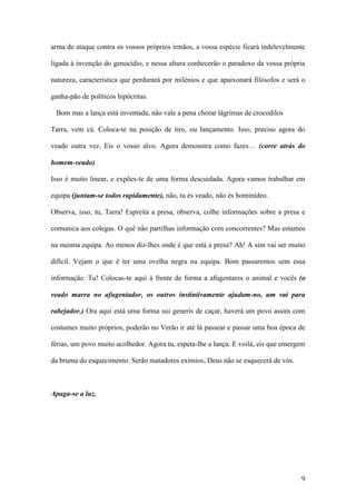 9
arma de ataque contra os vossos próprios irmãos, a vossa espécie ficará indelevelmente
ligada à invenção do genocídio, e nessa altura conhecerão o paradoxo da vossa própria
natureza, característica que perdurará por milénios e que apaixonará filósofos e será o
ganha-pão de políticos hipócritas.
Bom mas a lança está inventada, não vale a pena chorar lágrimas de crocodilos
Tarra, vem cá. Coloca-te na posição de tiro, ou lançamento. Isso, preciso agora do
veado outra vez. Eis o vosso alvo. Agora demonstra como fazes… (corre atrás do
homem-veado)
Isso é muito linear, e expões-te de uma forma descuidada. Agora vamos trabalhar em
equipa (juntam-se todos rapidamente), não, tu és veado, não és hominídeo.
Observa, isso, tu, Tarra! Espreita a presa, observa, colhe informações sobre a presa e
comunica aos colegas. O quê não partilhas informação com concorrentes? Mas estamos
na mesma equipa. Ao menos diz-lhes onde é que está a presa? Ah! A sim vai ser muito
difícil. Vejam o que é ter uma ovelha negra na equipa. Bom passaremos sem essa
informação. Tu! Colocas-te aqui à frente de forma a afugentares o animal e vocês (o
veado marra no afugentador, os outros instintivamente ajudam-no, um vai para
rabejador.) Ora aqui está uma forma sui generis de caçar, haverá um povo assim com
costumes muito próprios, poderão no Verão ir até lá passear e passar uma boa época de
férias, um povo muito acolhedor. Agora tu, espeta-lhe a lança. E voilá, eis que emergem
da bruma do esquecimento. Serão matadores exímios, Deus não se esquecerá de vós.
Apaga-se a luz.
 