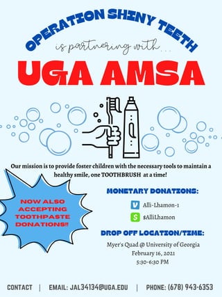O
PERATION SHINY TEETH
UGA AMSA
Our mission is to provide foster children with the necessary tools to maintain a
healthy smile, one TOOTHBRUSH at a time!
is partnering with...
NOW ALSO
ACCEPTING
TOOTHPASTE
DONATIONS!!
MONETARY DONATIONS:
Alli-Lhamon-1
$AlliLhamon
DROP OFF LOCATION/TIME:
contact | email: jal34134@uga.edu | phone: (678) 943-6353
Myer's Quad @ University of Georgia
February 16, 2021
5:30-6:30 PM
 