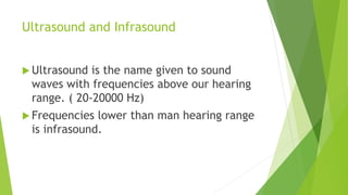 Ultrasound and Infrasound
 Ultrasound is the name given to sound
waves with frequencies above our hearing
range. ( 20-20000 Hz)
 Frequencies lower than man hearing range
is infrasound.
 