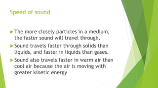Speed of sound
 The more closely particles in a medium,
the faster sound will travel through.
 Sound travels faster through solids than
liquids, and faster in liquids than gases.
 Sound also travels faster in warm air than
cool air because the air is moving with
greater kinetic energy
 