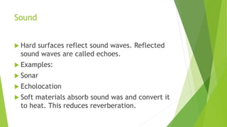 Sound
 Hard surfaces reflect sound waves. Reflected
sound waves are called echoes.
 Examples:
 Sonar
 Echolocation
 Soft materials absorb sound was and convert it
to heat. This reduces reverberation.
 