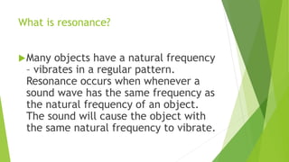 What is resonance?
Many objects have a natural frequency
– vibrates in a regular pattern.
Resonance occurs when whenever a
sound wave has the same frequency as
the natural frequency of an object.
The sound will cause the object with
the same natural frequency to vibrate.
 