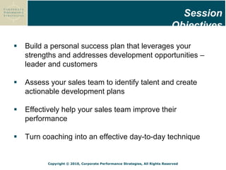 Copyright © 2010, Corporate Performance Strategies, All Rights Reserved
 Build a personal success plan that leverages your
strengths and addresses development opportunities –
leader and customers
 Assess your sales team to identify talent and create
actionable development plans
 Effectively help your sales team improve their
performance
 Turn coaching into an effective day-to-day technique
Zapp Inc. HR metrics
Session
Objectives
 