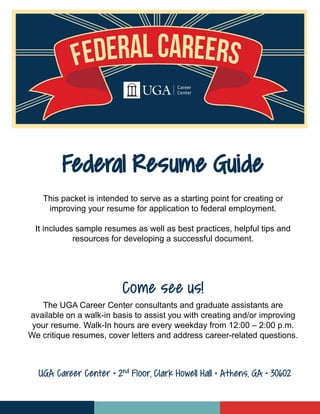 This packet is intended to serve as a starting point for creating or
improving your resume for application to federal employment.
It includes sample resumes as well as best practices, helpful tips and
resources for developing a successful document.
Come see us!
The UGA Career Center consultants and graduate assistants are
available on a walk-in basis to assist you with creating and/or improving
your resume. Walk-In hours are every weekday from 12:00 – 2:00 p.m.
We critique resumes, cover letters and address career-related questions.
Federal Resume Guide
UGA Career Center • 2nd Floor, Clark Howell Hall • Athens, GA • 30602
 