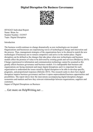 Digital Disruption On Business Governance
ISYS2423 Individual Report
Name: Brian Au
Student Number: 3333937
Topic: Digital Disruption
Introduction
The business world continues to change dramatically as new technologies are invented.
Organizations and businesses are experiencing waves of technological change and innovation and
the process. Thus, management strategies of the organizations have to be altered to match the new
technologies if businesses are to remain competitive and active in the market place. Digital
disruption can be defined as the changes that take place when new technologies and business
models affect the promise of value to be delivered by existing goods and services (McQuivey 2015).
Change experienced in information and communication technology cannot be assumed as this
greatly affects business governance and business models. It is indisputable that business and
organizations are facing imminent and major digital disruptions and it is important for each
organization to understand the issues raised by digital disruption to be able to develop specific,
pragmatic, and proportional responses (Deloitte 2015). This research seeks to show how digital
disruption impacts business governance and how it opens unprecedented business opportunities and
possibilities. The report shows how the innovations accompanying digital disruption changes
economies and markets and how they reinvent relationships between organizations, suppliers and
customers.
Impact of Digital Disruptions on Business
... Get more on HelpWriting.net ...
 