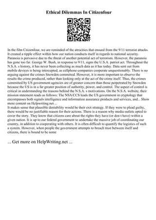 Ethical Dilemmas In Citizenfour
In the film Citizenfour, we are reminded of the atrocities that ensued from the 9/11 terrorist attacks.
It created a ripple effect within how our nation conducts itself in regards to national security.
Paranoia is pervasive due to the threat of another potential act of terrorism. However, the paranoia
has gone too far. George W. Bush, in response to 9/11, signs the U.S.A. patriot act. Throughout the
N.S.A. s history, it has never been collecting as much data as it has today. Data sent out from
mobile devices is being intercepted, as cellphone companies cooperate unquestionably. There is no
arguing against the crimes Snowden committed. However, it is more important to observe the
results the crime produced, rather than looking only at the act of the crime itself. Thus, the crimes
committed by US government agencies are of greater concern than those perpetrated by Snowden
because the US is in a far greater position of authority, power, and control. The aspect of control is
critical in understanding the reasons behind the N.S.A. s motivations. On the N.S.A. website, their
mission statement reads as follows: The NSA/CCS leads the US government in cryptology that
encompasses both signals intelligence and information assurance products and services, and... Show
more content on Helpwriting.net ...
It makes sense that plausible deniability would be their exit strategy. If they were to plead guilty,
there would be no justifiable reason for their actions. There is a reason why media outlets opted to
cover the story. They know that citizens care about the rights they have (or don t have) within a
given nation. It is up to our federal government to undertake the massive job of coordinating our
country, in addition to cooperating with others. It is often difficult to quantify the logistics of such
a system. However, when people the government attempts to breach trust between itself and
citizens, there is bound to be some
... Get more on HelpWriting.net ...
 