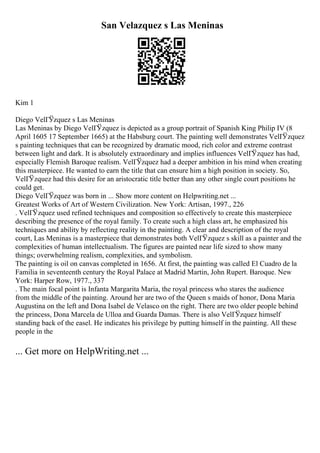 San Velazquez s Las Meninas
Kim 1
Diego VelГЎzquez s Las Meninas
Las Meninas by Diego VelГЎzquez is depicted as a group portrait of Spanish King Philip IV (8
April 1605 17 September 1665) at the Habsburg court. The painting well demonstrates VelГЎzquez
s painting techniques that can be recognized by dramatic mood, rich color and extreme contrast
between light and dark. It is absolutely extraordinary and implies influences VelГЎzquez has had,
especially Flemish Baroque realism. VelГЎzquez had a deeper ambition in his mind when creating
this masterpiece. He wanted to earn the title that can ensure him a high position in society. So,
VelГЎzquez had this desire for an aristocratic title better than any other single court positions he
could get.
Diego VelГЎzquez was born in ... Show more content on Helpwriting.net ...
Greatest Works of Art of Western Civilization. New York: Artisan, 1997., 226
. VelГЎzquez used refined techniques and composition so effectively to create this masterpiece
describing the presence of the royal family. To create such a high class art, he emphasized his
techniques and ability by reflecting reality in the painting. A clear and description of the royal
court, Las Meninas is a masterpiece that demonstrates both VelГЎzquez s skill as a painter and the
complexities of human intellectualism. The figures are painted near life sized to show many
things; overwhelming realism, complexities, and symbolism.
The painting is oil on canvas completed in 1656. At first, the painting was called El Cuadro de la
Familia in seventeenth century the Royal Palace at Madrid Martin, John Rupert. Baroque. New
York: Harper Row, 1977., 337
. The main focal point is Infanta Margarita Maria, the royal princess who stares the audience
from the middle of the painting. Around her are two of the Queen s maids of honor, Dona Maria
Augustina on the left and Dona Isabel de Velasco on the right. There are two older people behind
the princess, Dona Marcela de Ulloa and Guarda Damas. There is also VelГЎzquez himself
standing back of the easel. He indicates his privilege by putting himself in the painting. All these
people in the
... Get more on HelpWriting.net ...
 