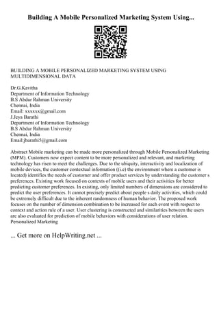 Building A Mobile Personalized Marketing System Using...
BUILDING A MOBILE PERSONALIZED MARKETING SYSTEM USING
MULTIDIMENSIONAL DATA
Dr.G.Kavitha
Department of Information Technology
B.S Abdur Rahman University
Chennai, India
Email: xxxxxx@gmail.com
J.Jeya Barathi
Department of Information Technology
B.S Abdur Rahman University
Chennai, India
Email:jbarathi5@gmail.com
Abstract Mobile marketing can be made more personalized through Mobile Personalized Marketing
(MPM). Customers now expect content to be more personalized and relevant, and marketing
technology has risen to meet the challenges. Due to the ubiquity, interactivity and localization of
mobile devices, the customer contextual information ((i.e) the environment where a customer is
located) identifies the needs of customer and offer product services by understanding the customer s
preferences. Existing work focused on contexts of mobile users and their activities for better
predicting customer preferences. In existing, only limited numbers of dimensions are considered to
predict the user preferences. It cannot precisely predict about people s daily activities, which could
be extremely difficult due to the inherent randomness of human behavior. The proposed work
focuses on the number of dimension combination to be increased for each event with respect to
context and action rule of a user. User clustering is constructed and similarities between the users
are also evaluated for prediction of mobile behaviors with considerations of user relation.
Personalized Marketing
... Get more on HelpWriting.net ...
 