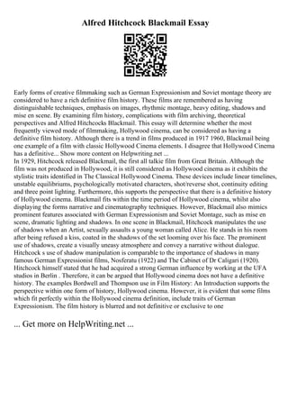 Alfred Hitchcock Blackmail Essay
Early forms of creative filmmaking such as German Expressionism and Soviet montage theory are
considered to have a rich definitive film history. These films are remembered as having
distinguishable techniques, emphasis on images, rhythmic montage, heavy editing, shadows and
mise en scene. By examining film history, complications with film archiving, theoretical
perspectives and Alfred Hitchcocks Blackmail. This essay will determine whether the most
frequently viewed mode of filmmaking, Hollywood cinema, can be considered as having a
definitive film history. Although there is a trend in films produced in 1917 1960, Blackmail being
one example of a film with classic Hollywood Cinema elements. I disagree that Hollywood Cinema
has a definitive... Show more content on Helpwriting.net ...
In 1929, Hitchcock released Blackmail, the first all talkie film from Great Britain. Although the
film was not produced in Hollywood, it is still considered as Hollywood cinema as it exhibits the
stylistic traits identified in The Classical Hollywood Cinema. These devices include linear timelines,
unstable equilibriums, psychologically motivated characters, shot/reverse shot, continuity editing
and three point lighting. Furthermore, this supports the perspective that there is a definitive history
of Hollywood cinema. Blackmail fits within the time period of Hollywood cinema, whilst also
displaying the forms narrative and cinematography techniques. However, Blackmail also mimics
prominent features associated with German Expressionism and Soviet Montage, such as mise en
scene, dramatic lighting and shadows. In one scene in Blackmail, Hitchcock manipulates the use
of shadows when an Artist, sexually assaults a young woman called Alice. He stands in his room
after being refused a kiss, coated in the shadows of the set looming over his face. The prominent
use of shadows, create a visually uneasy atmosphere and convey a narrative without dialogue.
Hitchcock s use of shadow manipulation is comparable to the importance of shadows in many
famous German Expressionist films, Nosferatu (1922) and The Cabinet of Dr Caligari (1920).
Hitchcock himself stated that he had acquired a strong German influence by working at the UFA
studios in Berlin . Therefore, it can be argued that Hollywood cinema does not have a definitive
history. The examples Bordwell and Thompson use in Film History: An Introduction supports the
perspective within one form of history, Hollywood cinema. However, it is evident that some films
which fit perfectly within the Hollywood cinema definition, include traits of German
Expressionism. The film history is blurred and not definitive or exclusive to one
... Get more on HelpWriting.net ...
 