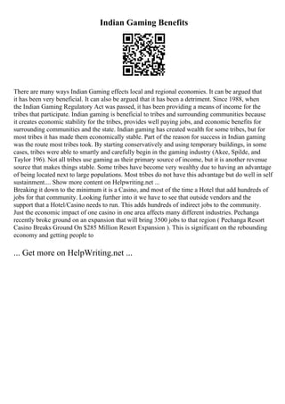 Indian Gaming Benefits
There are many ways Indian Gaming effects local and regional economies. It can be argued that
it has been very beneficial. It can also be argued that it has been a detriment. Since 1988, when
the Indian Gaming Regulatory Act was passed, it has been providing a means of income for the
tribes that participate. Indian gaming is beneficial to tribes and surrounding communities because
it creates economic stability for the tribes, provides well paying jobs, and economic benefits for
surrounding communities and the state. Indian gaming has created wealth for some tribes, but for
most tribes it has made them economically stable. Part of the reason for success in Indian gaming
was the route most tribes took. By starting conservatively and using temporary buildings, in some
cases, tribes were able to smartly and carefully begin in the gaming industry (Akee, Spilde, and
Taylor 196). Not all tribes use gaming as their primary source of income, but it is another revenue
source that makes things stable. Some tribes have become very wealthy due to having an advantage
of being located next to large populations. Most tribes do not have this advantage but do well in self
sustainment.... Show more content on Helpwriting.net ...
Breaking it down to the minimum it is a Casino, and most of the time a Hotel that add hundreds of
jobs for that community. Looking further into it we have to see that outside vendors and the
support that a Hotel/Casino needs to run. This adds hundreds of indirect jobs to the community.
Just the economic impact of one casino in one area affects many different industries. Pechanga
recently broke ground on an expansion that will bring 3500 jobs to that region ( Pechanga Resort
Casino Breaks Ground On $285 Million Resort Expansion ). This is significant on the rebounding
economy and getting people to
... Get more on HelpWriting.net ...
 
